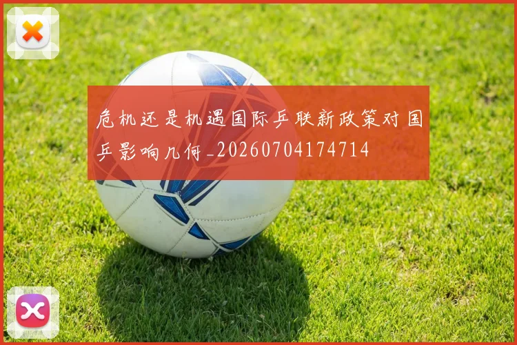 危机还是机遇国际乒联新政策对国乒影响几何_20260704174714