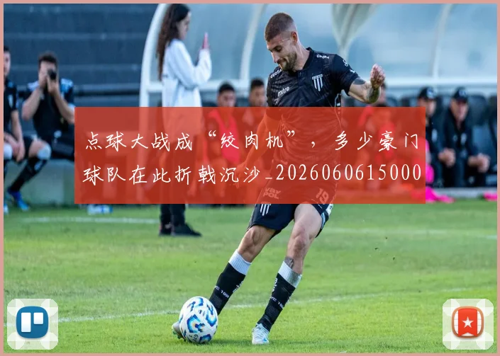 点球大战成“绞肉机”,多少豪门球队在此折戟沉沙_20260606150001