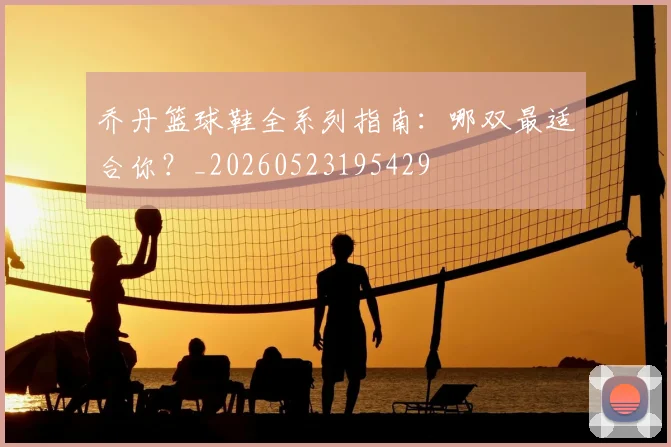 乔丹篮球鞋全系列指南:哪双最适合你?_20260523195429