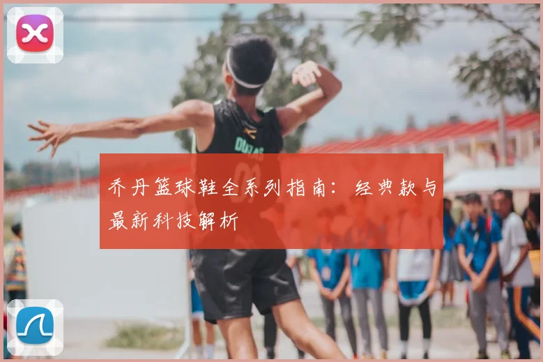 乔丹篮球鞋全系列指南:经典款与最新科技解析