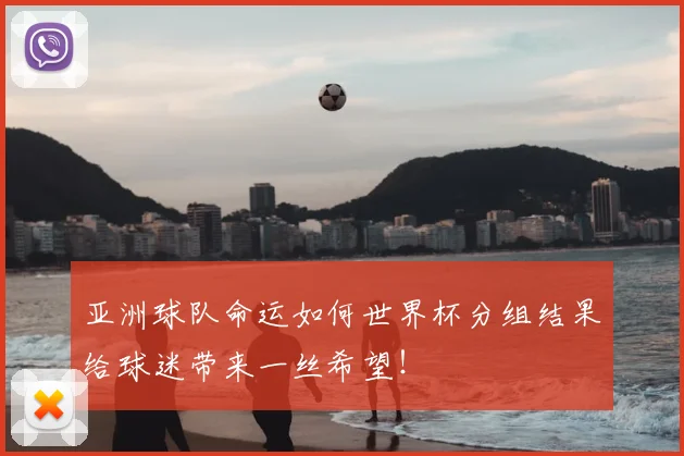 亚洲球队命运如何世界杯分组结果给球迷带来一丝希望!