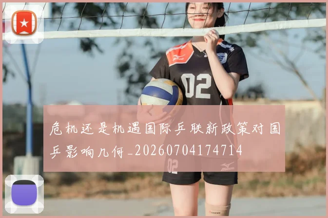 危机还是机遇国际乒联新政策对国乒影响几何_20260704174714