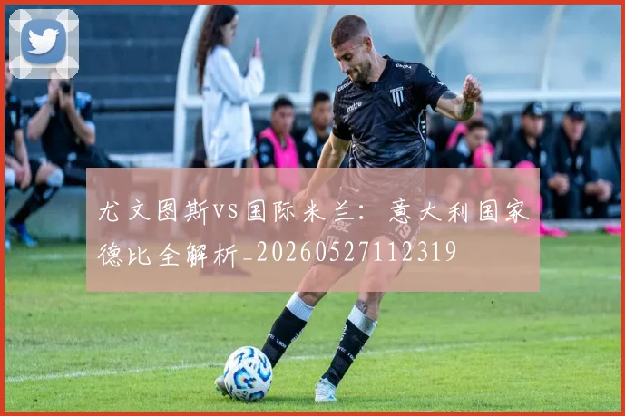 尤文图斯vs国际米兰：意大利国家德比全解析_20260527112319
