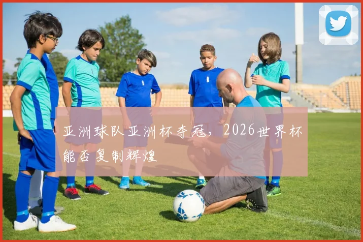 亚洲球队亚洲杯夺冠,2026世界杯能否复制辉煌