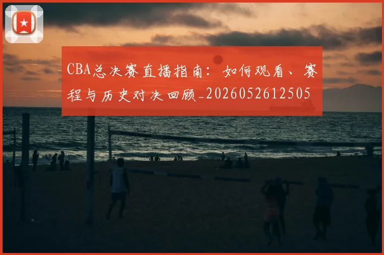 CBA总决赛直播指南:如何观看、赛程与历史对决回顾_20260526125050_20260702035940