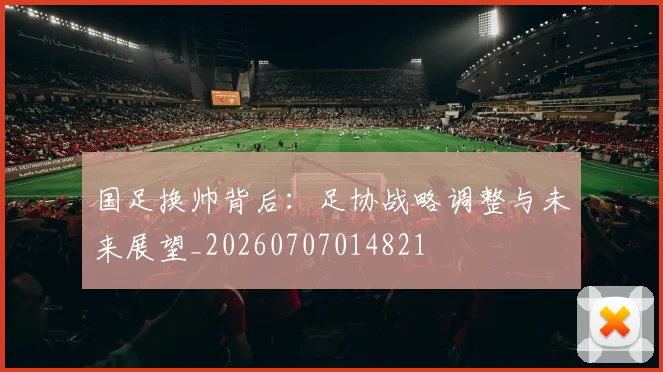 国足换帅背后:足协战略调整与未来展望_20260707014821