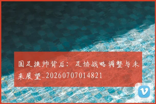 国足换帅背后:足协战略调整与未来展望_20260707014821