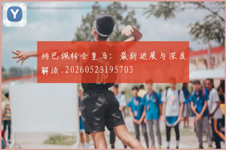 姆巴佩转会皇马:最新进展与深度解读_20260523195703