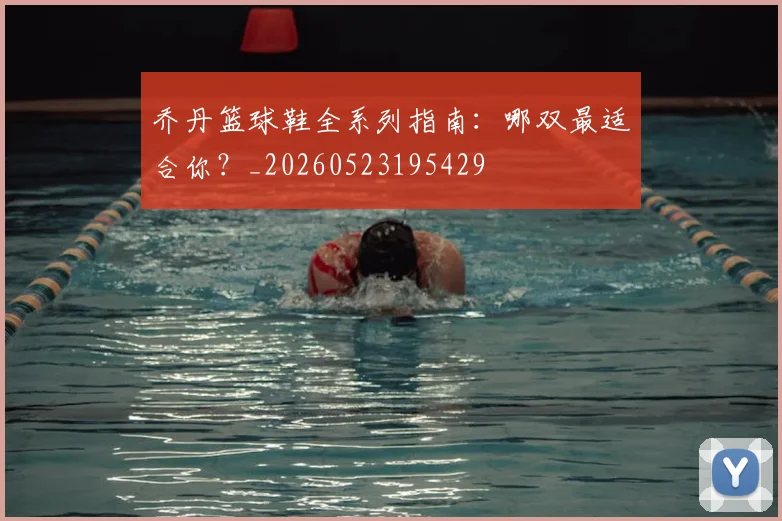 乔丹篮球鞋全系列指南:哪双最适合你?_20260523195429